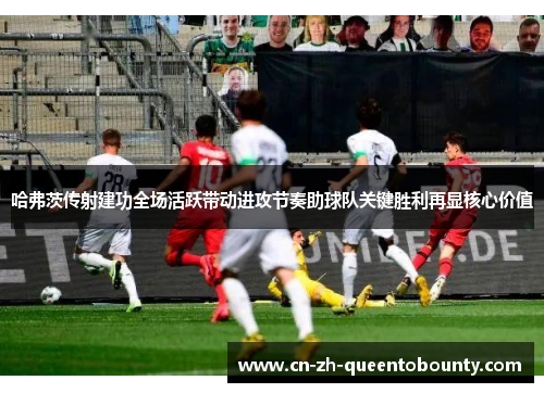 哈弗茨传射建功全场活跃带动进攻节奏助球队关键胜利再显核心价值