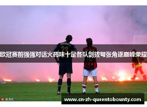 欧冠赛前强强对话火药味十足各队剑拔弩张角逐巅峰荣耀 欧冠赛前强强对话火药味十足各队剑拔弩张角逐巅峰荣耀