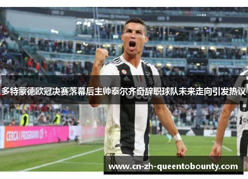 多特蒙德欧冠决赛落幕后主帅泰尔齐奇辞职球队未来走向引发热议 多特蒙德欧冠决赛落幕后主帅泰尔齐奇辞职球队未来走向引发热议