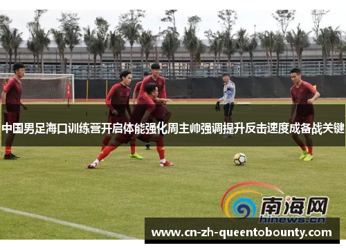 中国男足海口训练营开启体能强化周主帅强调提升反击速度成备战关键